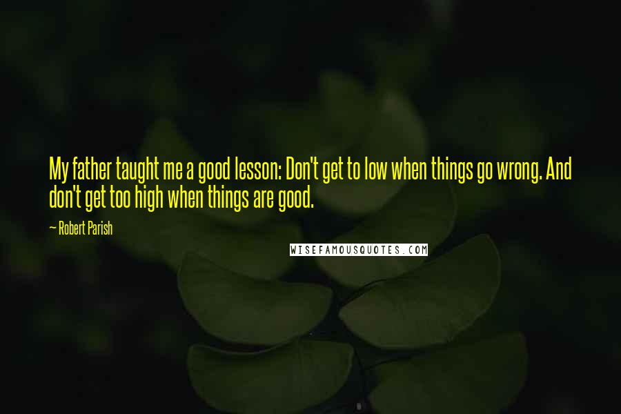 Robert Parish Quotes: My father taught me a good lesson: Don't get to low when things go wrong. And don't get too high when things are good.