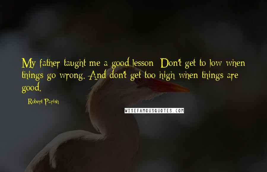 Robert Parish Quotes: My father taught me a good lesson: Don't get to low when things go wrong. And don't get too high when things are good.