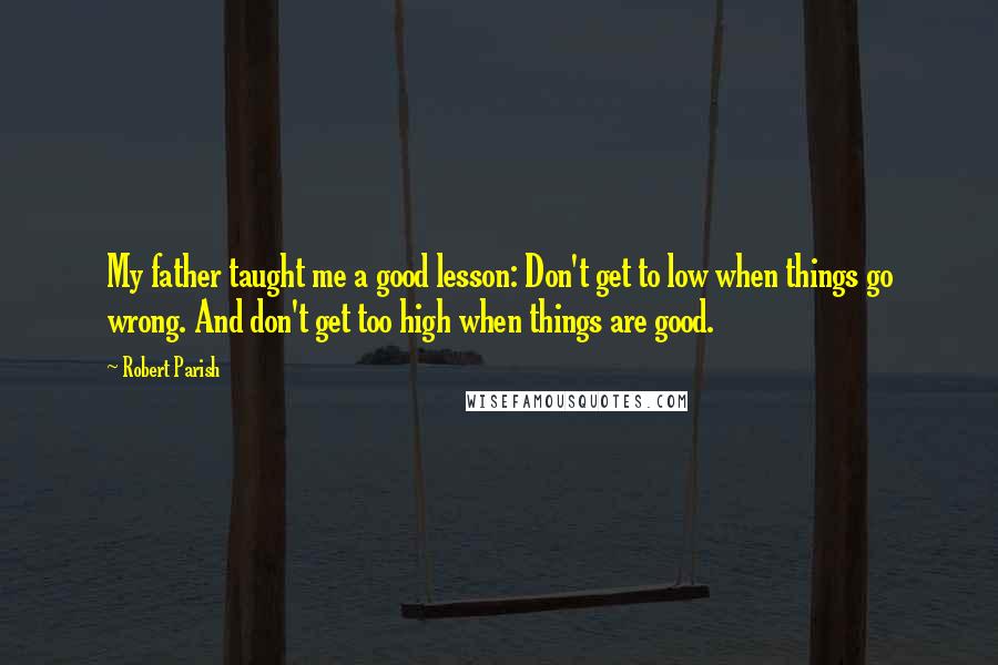 Robert Parish Quotes: My father taught me a good lesson: Don't get to low when things go wrong. And don't get too high when things are good.