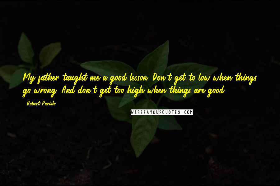 Robert Parish Quotes: My father taught me a good lesson: Don't get to low when things go wrong. And don't get too high when things are good.