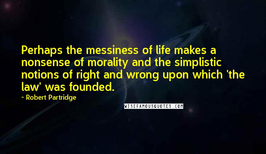 Robert Partridge Quotes: Perhaps the messiness of life makes a nonsense of morality and the simplistic notions of right and wrong upon which 'the law' was founded.