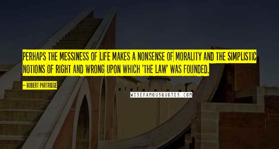 Robert Partridge Quotes: Perhaps the messiness of life makes a nonsense of morality and the simplistic notions of right and wrong upon which 'the law' was founded.