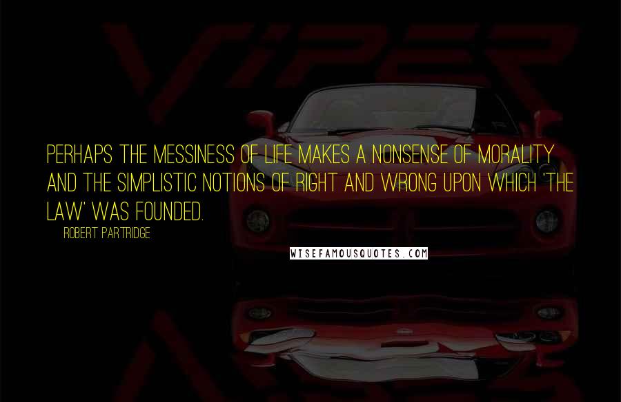 Robert Partridge Quotes: Perhaps the messiness of life makes a nonsense of morality and the simplistic notions of right and wrong upon which 'the law' was founded.