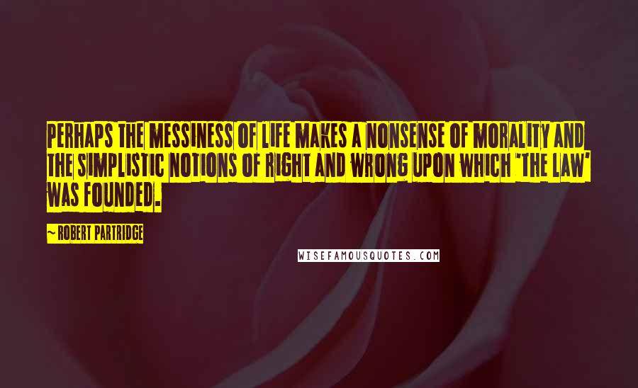 Robert Partridge Quotes: Perhaps the messiness of life makes a nonsense of morality and the simplistic notions of right and wrong upon which 'the law' was founded.