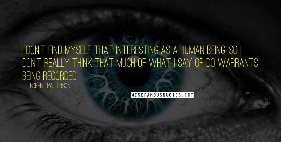 Robert Pattinson Quotes: I don't find myself that interesting as a human being, so I don't really think that much of what I say or do warrants being recorded.