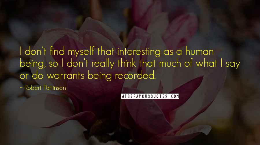 Robert Pattinson Quotes: I don't find myself that interesting as a human being, so I don't really think that much of what I say or do warrants being recorded.