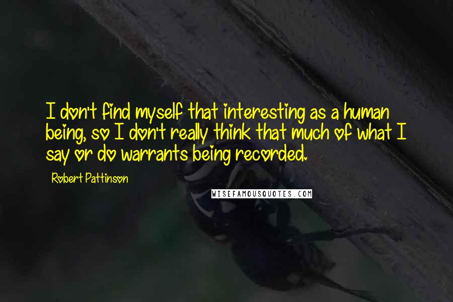 Robert Pattinson Quotes: I don't find myself that interesting as a human being, so I don't really think that much of what I say or do warrants being recorded.