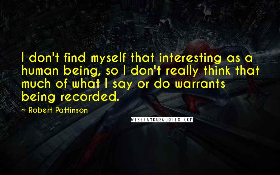 Robert Pattinson Quotes: I don't find myself that interesting as a human being, so I don't really think that much of what I say or do warrants being recorded.