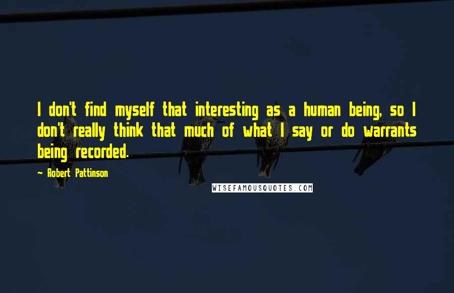 Robert Pattinson Quotes: I don't find myself that interesting as a human being, so I don't really think that much of what I say or do warrants being recorded.