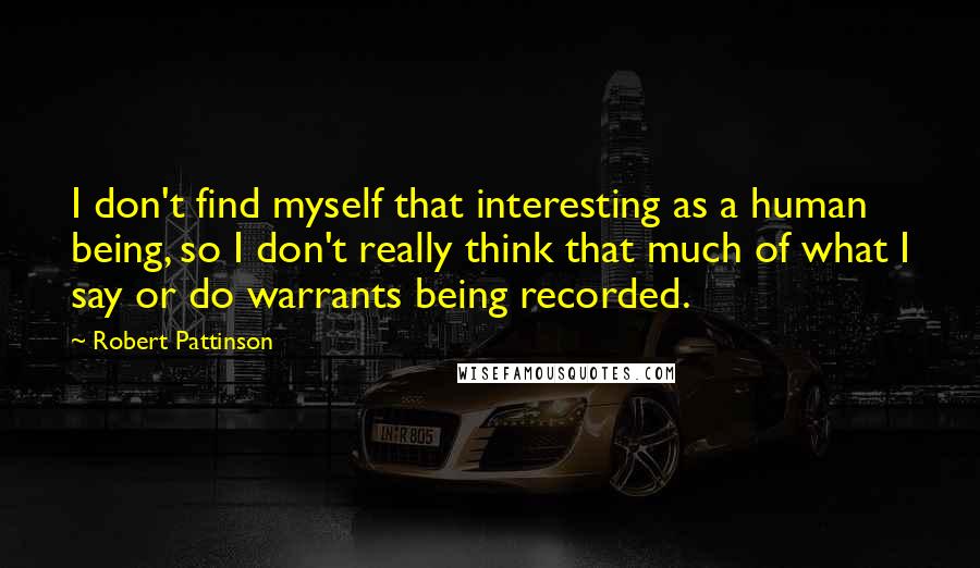 Robert Pattinson Quotes: I don't find myself that interesting as a human being, so I don't really think that much of what I say or do warrants being recorded.