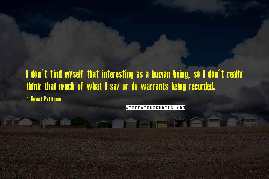 Robert Pattinson Quotes: I don't find myself that interesting as a human being, so I don't really think that much of what I say or do warrants being recorded.