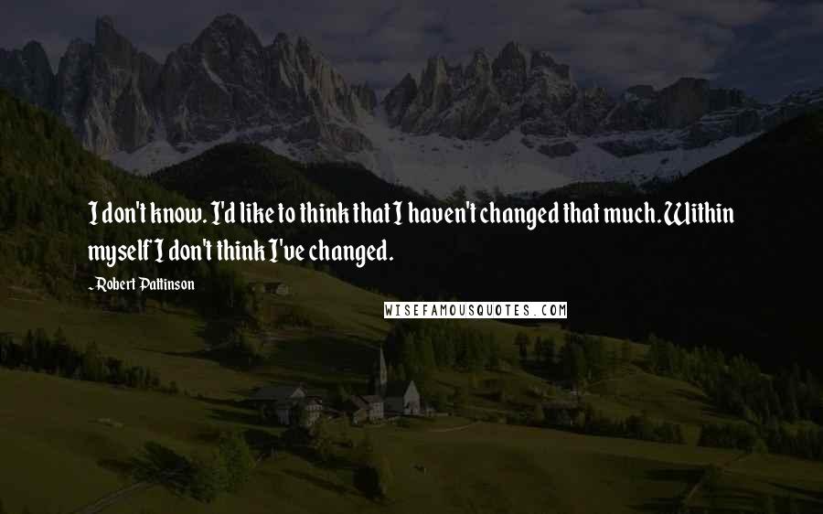 Robert Pattinson Quotes: I don't know. I'd like to think that I haven't changed that much. Within myself I don't think I've changed.