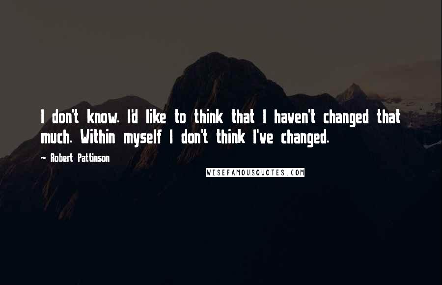 Robert Pattinson Quotes: I don't know. I'd like to think that I haven't changed that much. Within myself I don't think I've changed.