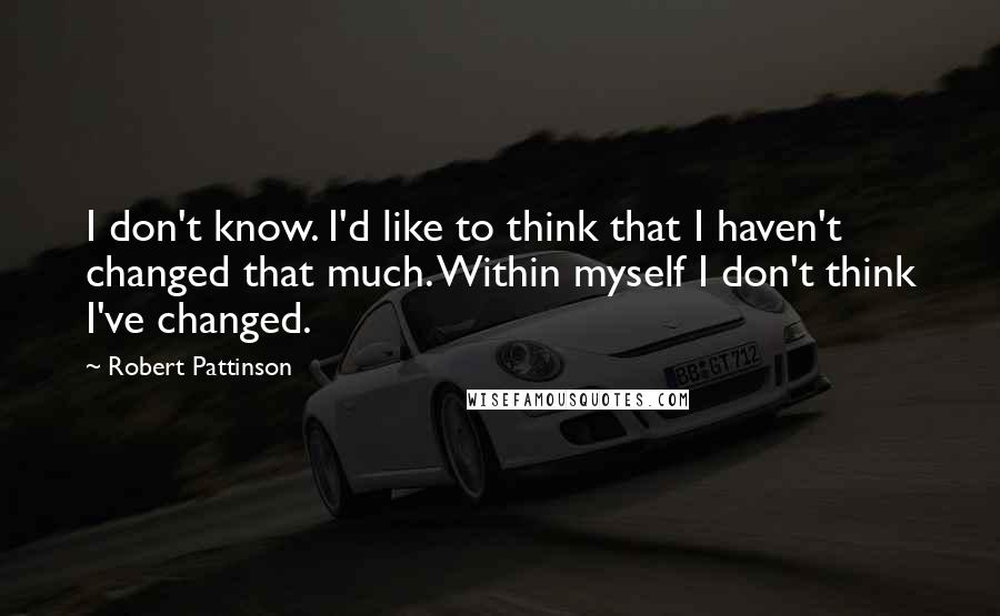 Robert Pattinson Quotes: I don't know. I'd like to think that I haven't changed that much. Within myself I don't think I've changed.