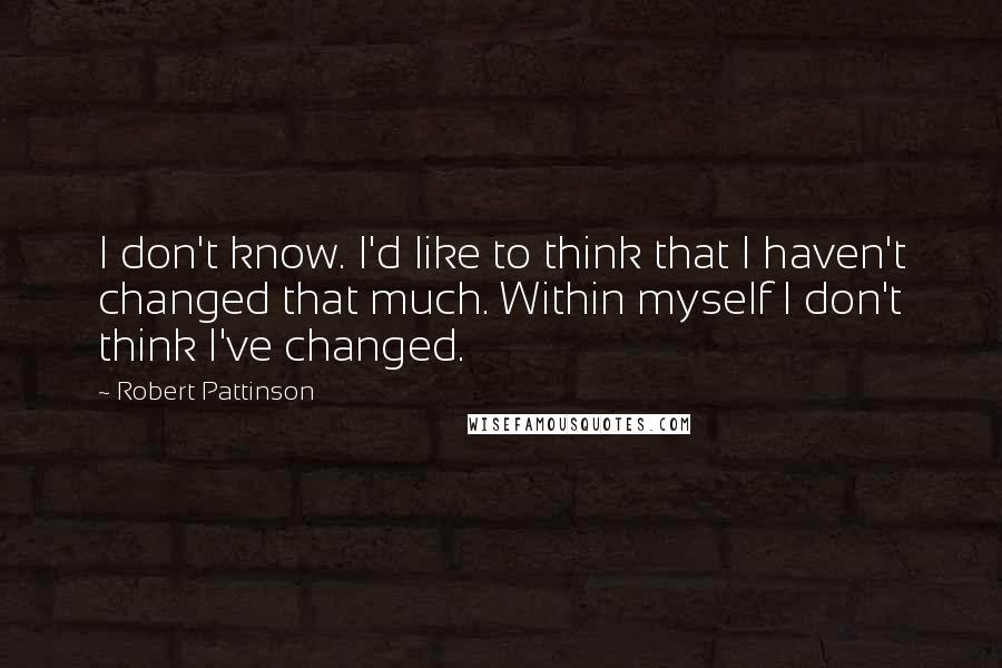 Robert Pattinson Quotes: I don't know. I'd like to think that I haven't changed that much. Within myself I don't think I've changed.