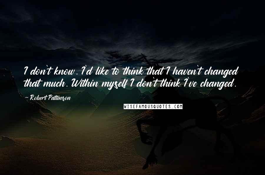 Robert Pattinson Quotes: I don't know. I'd like to think that I haven't changed that much. Within myself I don't think I've changed.