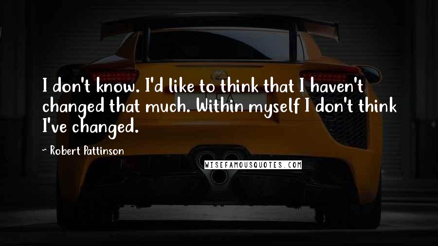 Robert Pattinson Quotes: I don't know. I'd like to think that I haven't changed that much. Within myself I don't think I've changed.