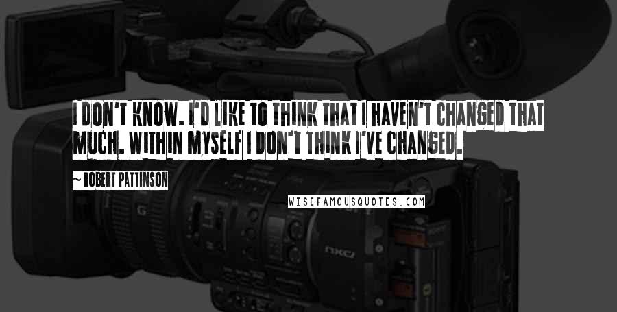 Robert Pattinson Quotes: I don't know. I'd like to think that I haven't changed that much. Within myself I don't think I've changed.