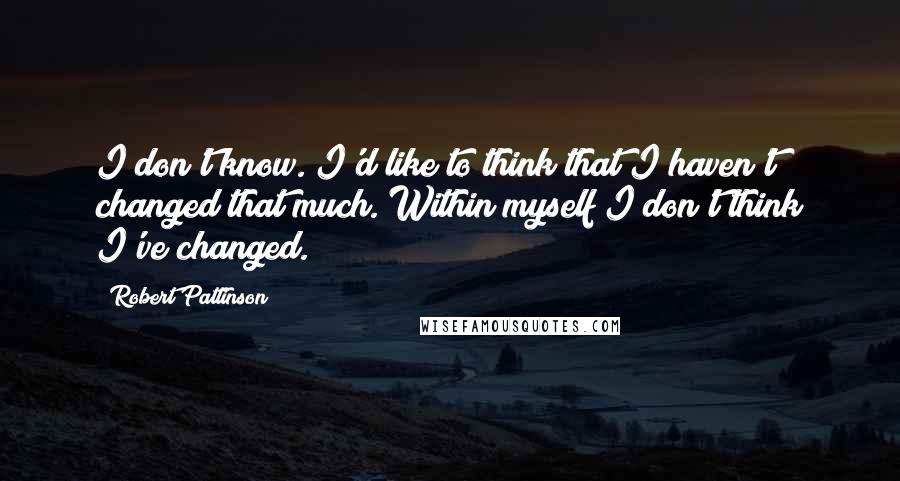 Robert Pattinson Quotes: I don't know. I'd like to think that I haven't changed that much. Within myself I don't think I've changed.