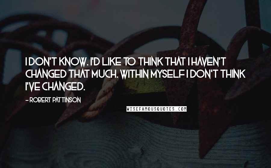 Robert Pattinson Quotes: I don't know. I'd like to think that I haven't changed that much. Within myself I don't think I've changed.