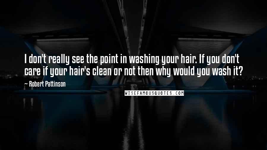 Robert Pattinson Quotes: I don't really see the point in washing your hair. If you don't care if your hair's clean or not then why would you wash it?