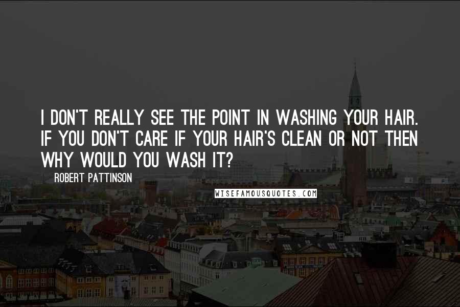 Robert Pattinson Quotes: I don't really see the point in washing your hair. If you don't care if your hair's clean or not then why would you wash it?