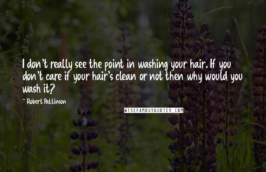 Robert Pattinson Quotes: I don't really see the point in washing your hair. If you don't care if your hair's clean or not then why would you wash it?