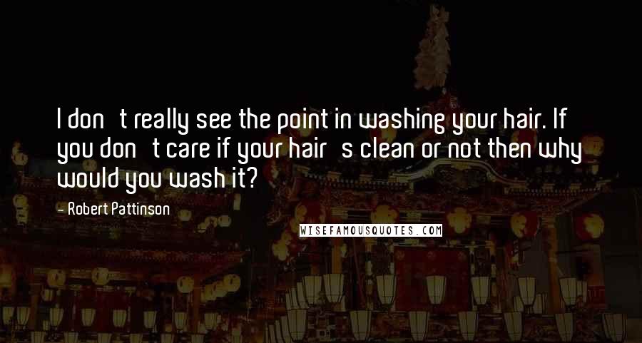 Robert Pattinson Quotes: I don't really see the point in washing your hair. If you don't care if your hair's clean or not then why would you wash it?