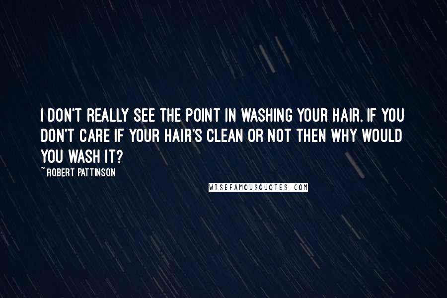 Robert Pattinson Quotes: I don't really see the point in washing your hair. If you don't care if your hair's clean or not then why would you wash it?