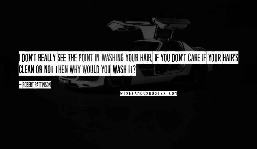 Robert Pattinson Quotes: I don't really see the point in washing your hair. If you don't care if your hair's clean or not then why would you wash it?