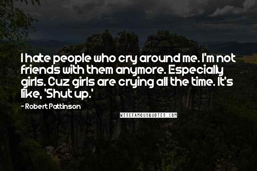 Robert Pattinson Quotes: I hate people who cry around me. I'm not friends with them anymore. Especially girls. Cuz girls are crying all the time. It's like, 'Shut up.'