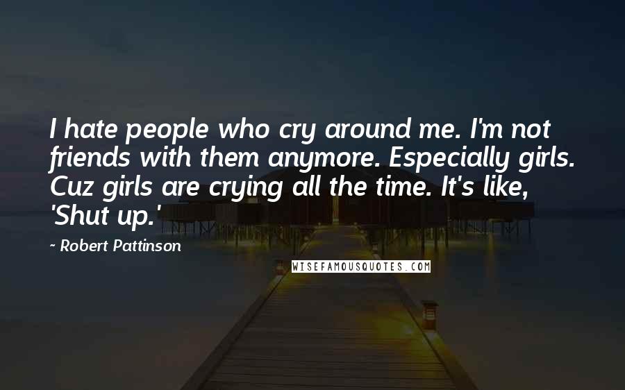 Robert Pattinson Quotes: I hate people who cry around me. I'm not friends with them anymore. Especially girls. Cuz girls are crying all the time. It's like, 'Shut up.'