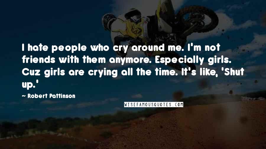 Robert Pattinson Quotes: I hate people who cry around me. I'm not friends with them anymore. Especially girls. Cuz girls are crying all the time. It's like, 'Shut up.'