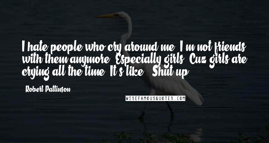 Robert Pattinson Quotes: I hate people who cry around me. I'm not friends with them anymore. Especially girls. Cuz girls are crying all the time. It's like, 'Shut up.'