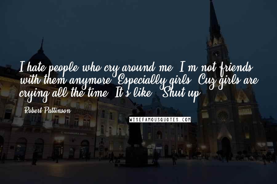 Robert Pattinson Quotes: I hate people who cry around me. I'm not friends with them anymore. Especially girls. Cuz girls are crying all the time. It's like, 'Shut up.'