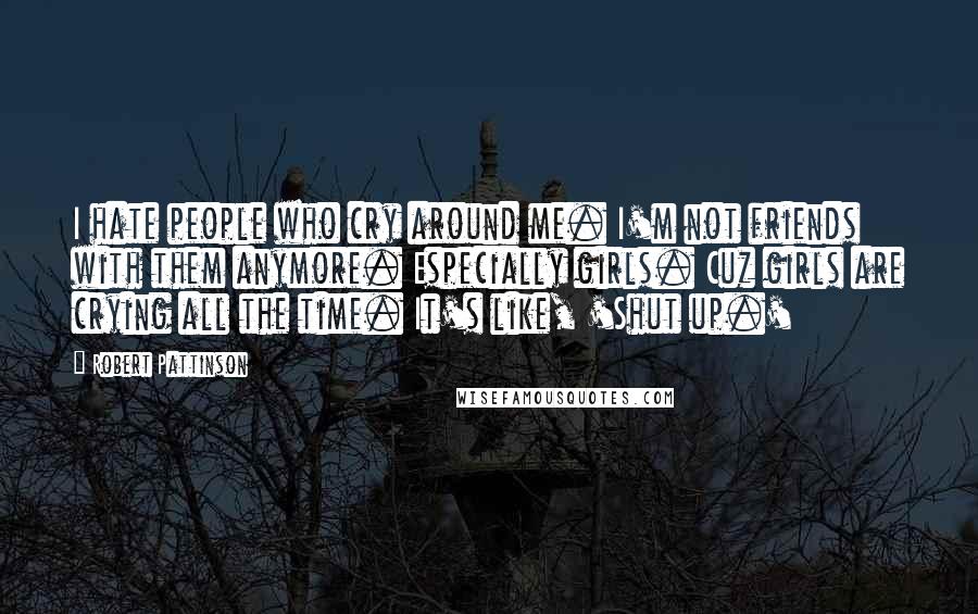 Robert Pattinson Quotes: I hate people who cry around me. I'm not friends with them anymore. Especially girls. Cuz girls are crying all the time. It's like, 'Shut up.'