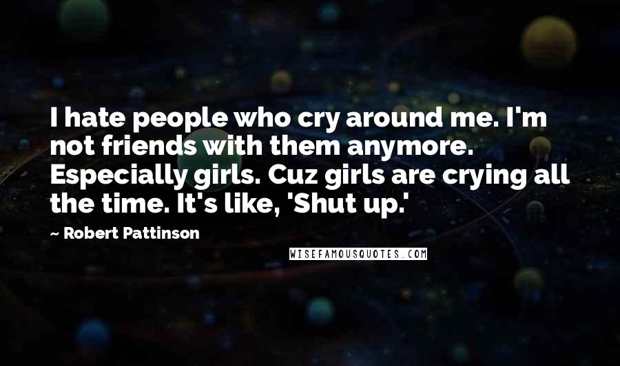 Robert Pattinson Quotes: I hate people who cry around me. I'm not friends with them anymore. Especially girls. Cuz girls are crying all the time. It's like, 'Shut up.'