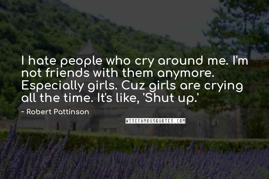 Robert Pattinson Quotes: I hate people who cry around me. I'm not friends with them anymore. Especially girls. Cuz girls are crying all the time. It's like, 'Shut up.'