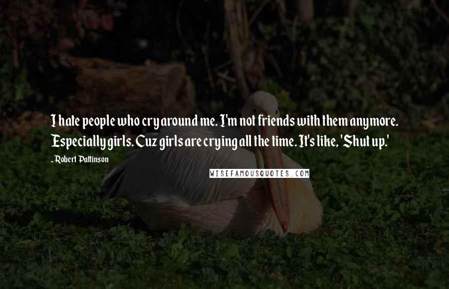 Robert Pattinson Quotes: I hate people who cry around me. I'm not friends with them anymore. Especially girls. Cuz girls are crying all the time. It's like, 'Shut up.'