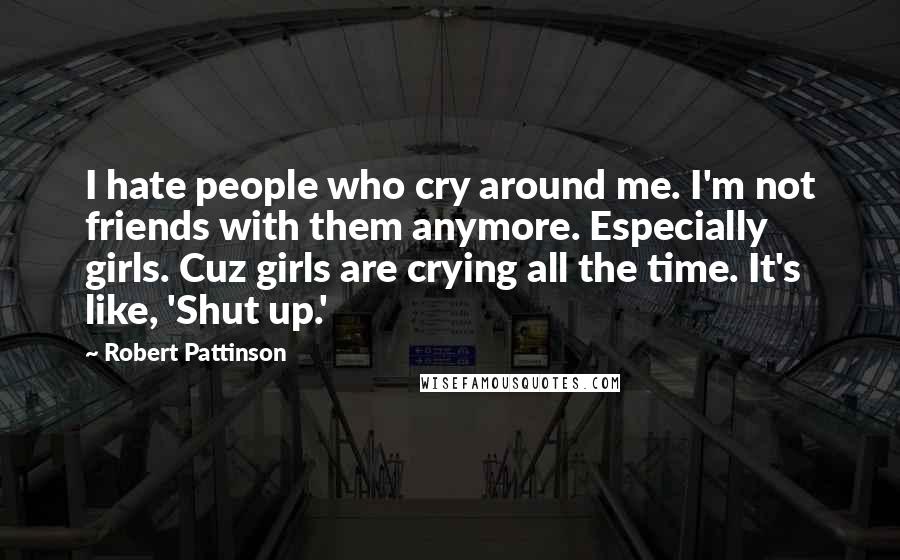 Robert Pattinson Quotes: I hate people who cry around me. I'm not friends with them anymore. Especially girls. Cuz girls are crying all the time. It's like, 'Shut up.'