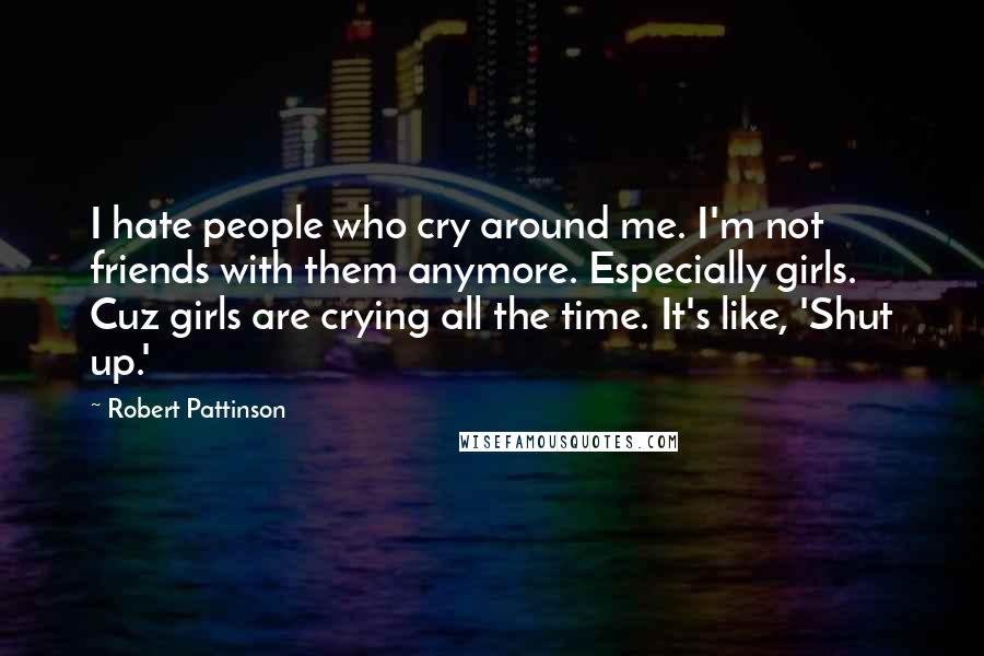 Robert Pattinson Quotes: I hate people who cry around me. I'm not friends with them anymore. Especially girls. Cuz girls are crying all the time. It's like, 'Shut up.'