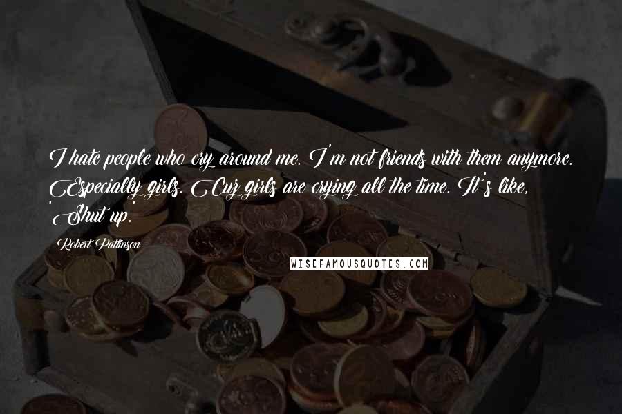 Robert Pattinson Quotes: I hate people who cry around me. I'm not friends with them anymore. Especially girls. Cuz girls are crying all the time. It's like, 'Shut up.'