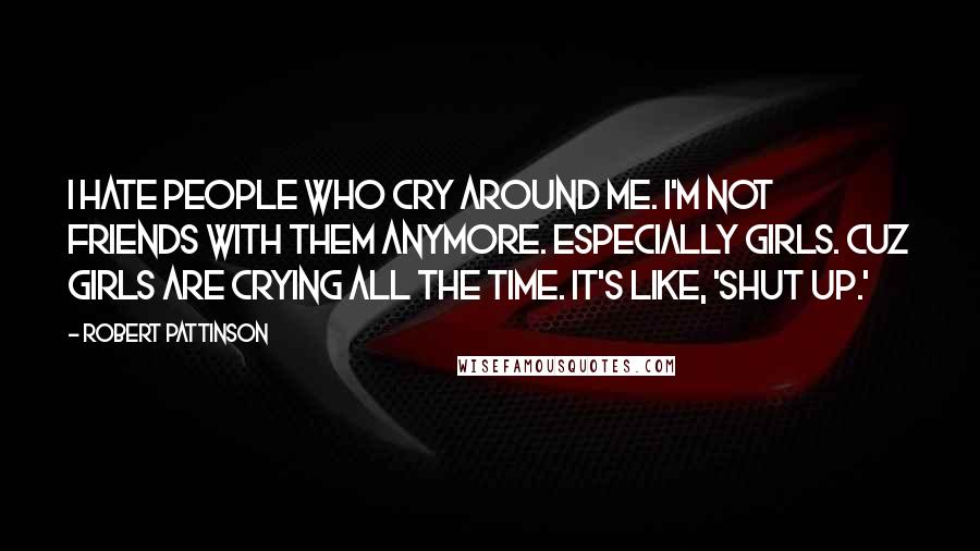 Robert Pattinson Quotes: I hate people who cry around me. I'm not friends with them anymore. Especially girls. Cuz girls are crying all the time. It's like, 'Shut up.'