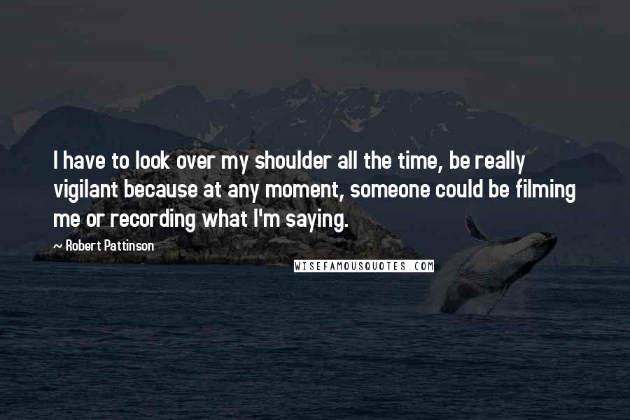 Robert Pattinson Quotes: I have to look over my shoulder all the time, be really vigilant because at any moment, someone could be filming me or recording what I'm saying.