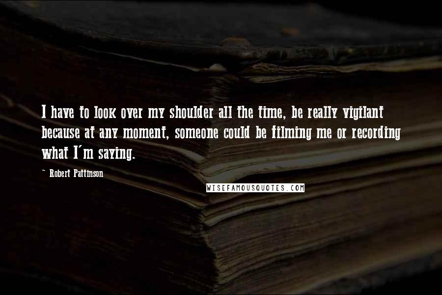 Robert Pattinson Quotes: I have to look over my shoulder all the time, be really vigilant because at any moment, someone could be filming me or recording what I'm saying.