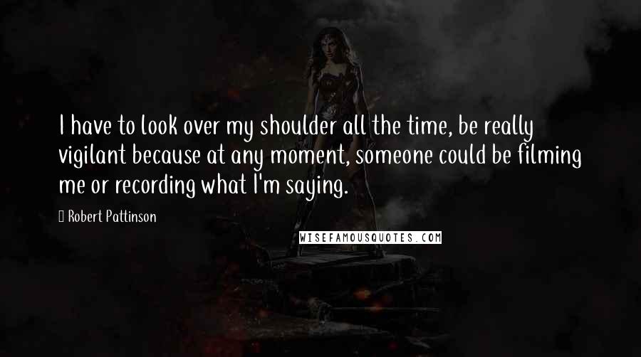 Robert Pattinson Quotes: I have to look over my shoulder all the time, be really vigilant because at any moment, someone could be filming me or recording what I'm saying.