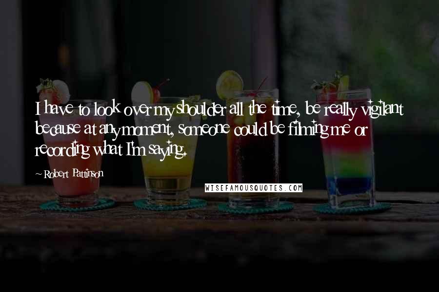 Robert Pattinson Quotes: I have to look over my shoulder all the time, be really vigilant because at any moment, someone could be filming me or recording what I'm saying.