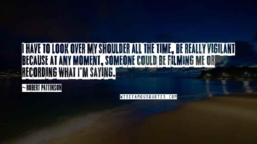 Robert Pattinson Quotes: I have to look over my shoulder all the time, be really vigilant because at any moment, someone could be filming me or recording what I'm saying.