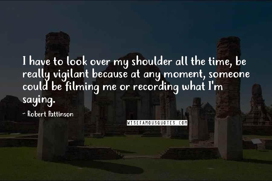 Robert Pattinson Quotes: I have to look over my shoulder all the time, be really vigilant because at any moment, someone could be filming me or recording what I'm saying.