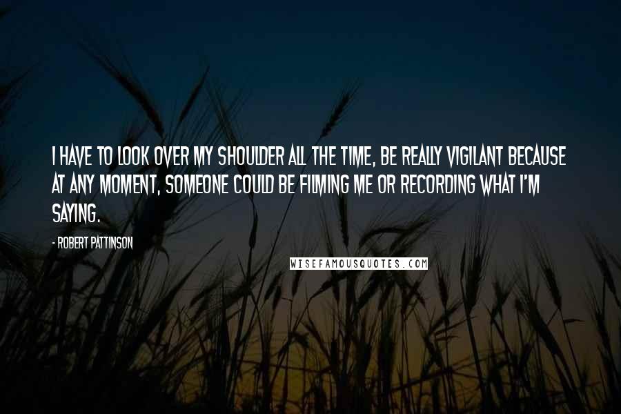 Robert Pattinson Quotes: I have to look over my shoulder all the time, be really vigilant because at any moment, someone could be filming me or recording what I'm saying.